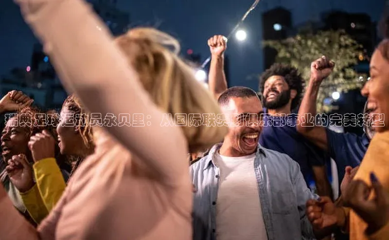 耀世娱乐知乎瑞典足球运动员永贝里：从国际联赛到俱乐部事业的完美转型