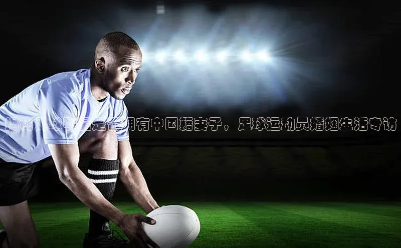 星耀娱乐棋牌最新版百度健康揭秘足球明星是否拥有中国籍妻子，足球运动员婚姻生活专访