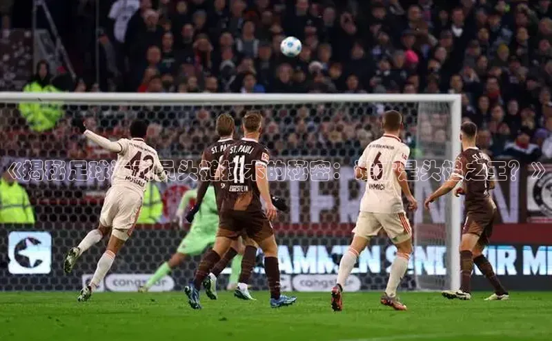 星耀娱乐下载地址链接汉得信息《揭秘足球运动员头槌技术的秘密：谁才是头槌之王？》