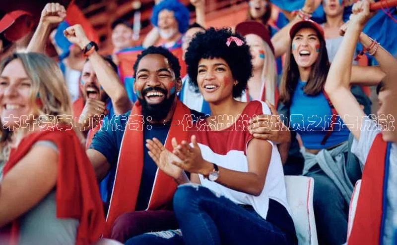木叶赛事中的传奇：一位杰出的运动员之路与成就