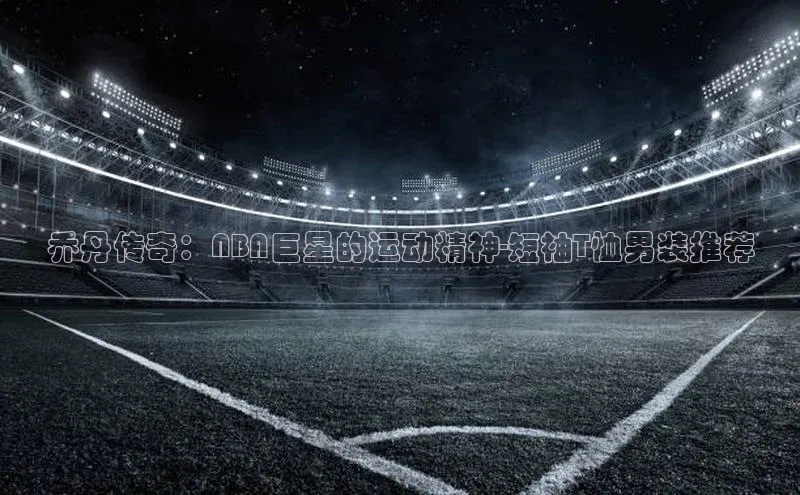 乔丹传奇：NBA巨星的运动精神-短袖T恤男装推荐