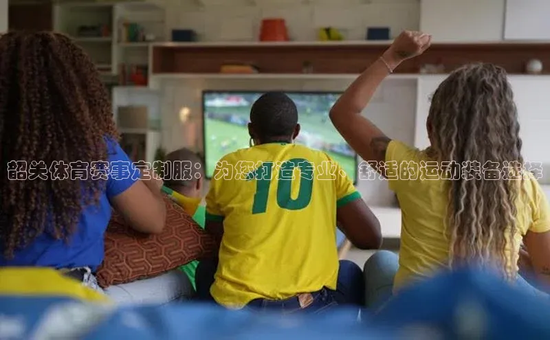 韶关体育赛事定制服：为您打造专业、舒适的运动装备选择