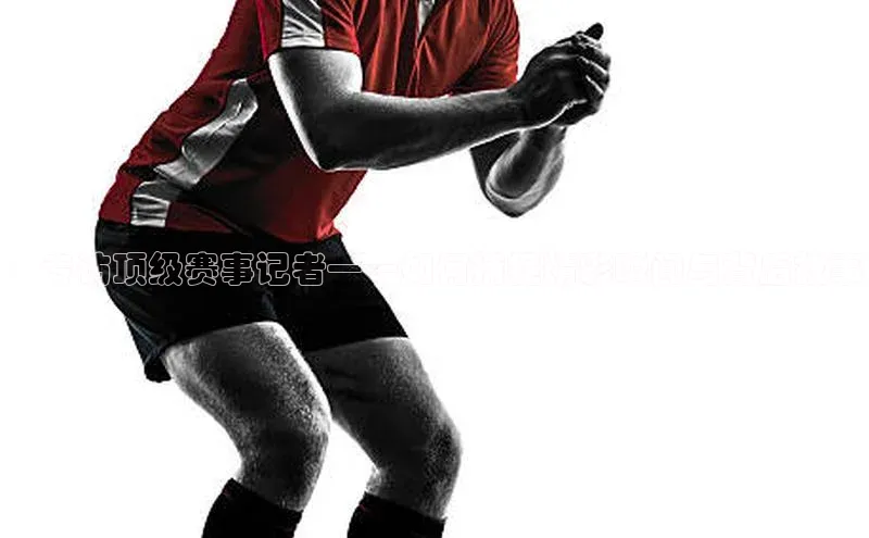 ：专访顶级赛事记者——如何捕捉精彩瞬间与背后故事