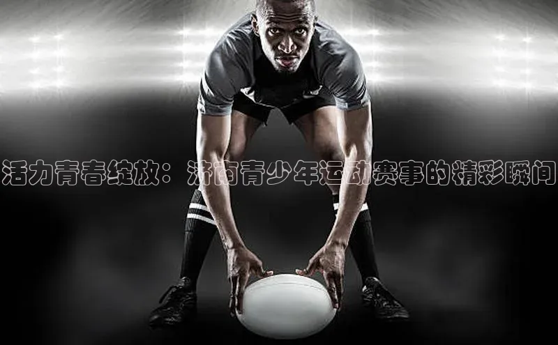 活力青春绽放：济南青少年运动赛事的精彩瞬间