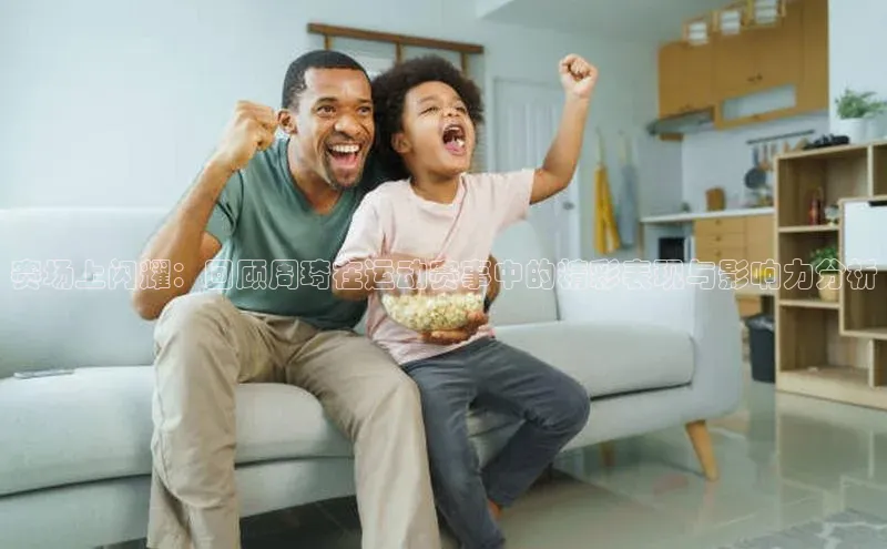 赛场上闪耀：回顾周琦在运动赛事中的精彩表现与影响力分析